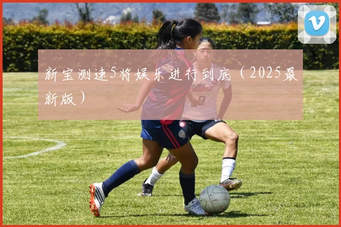 新宝测速5将娱乐进行到底（2025最新版）