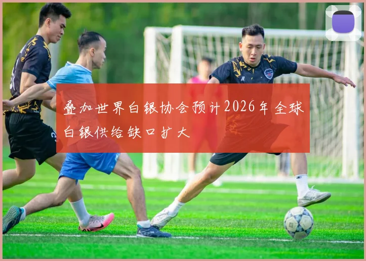 叠加世界白银协会预计2026年全球白银供给缺口扩大