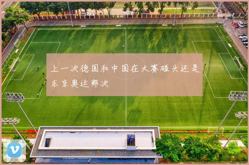 上一次德国和中国在大赛碰头还是东京奥运那次
