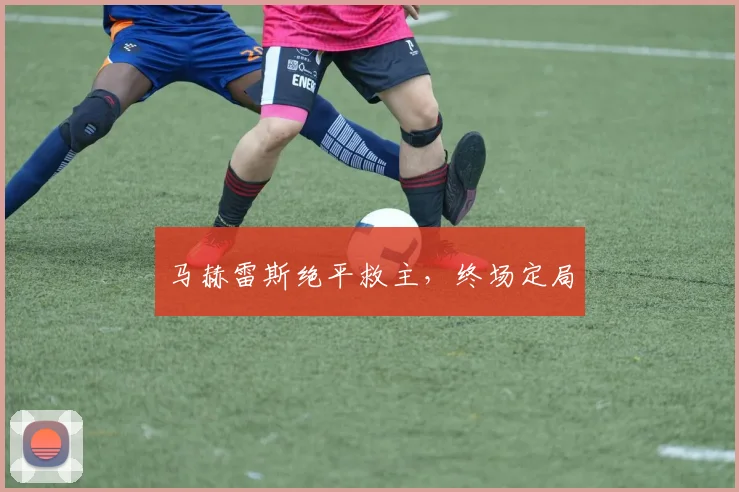 马赫雷斯绝平救主，终场定局