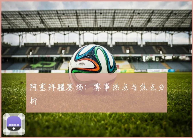 阿塞拜疆赛场：赛事热点与焦点分析