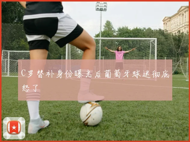 C罗替补身份曝光后葡萄牙球迷彻底怒了