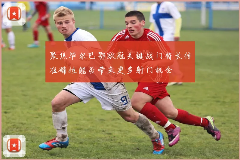 聚焦毕尔巴鄂欧冠关键战门将长传准确性能否带来更多射门机会