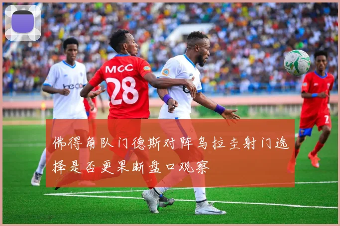佛得角队门德斯对阵乌拉圭射门选择是否更果断盘口观察