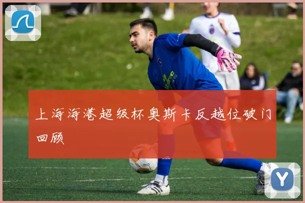 上海海港超级杯奥斯卡反越位破门回顾