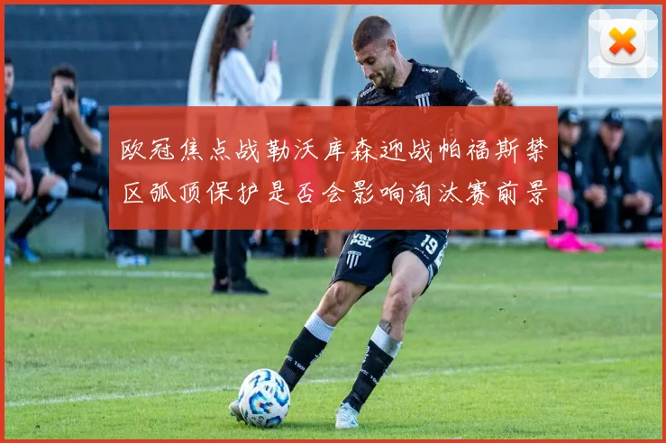 欧冠焦点战勒沃库森迎战帕福斯禁区弧顶保护是否会影响淘汰赛前景