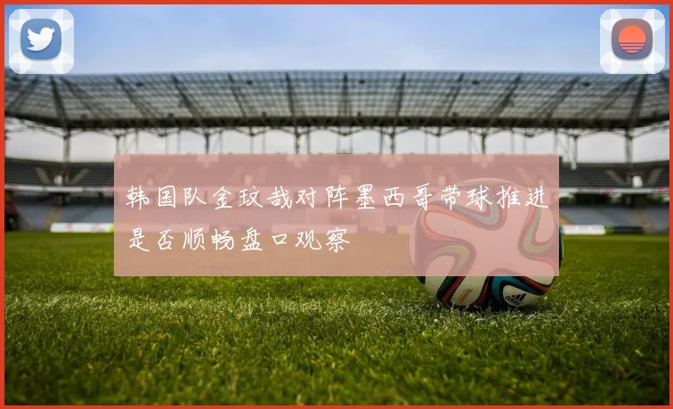 韩国队金玟哉对阵墨西哥带球推进是否顺畅盘口观察