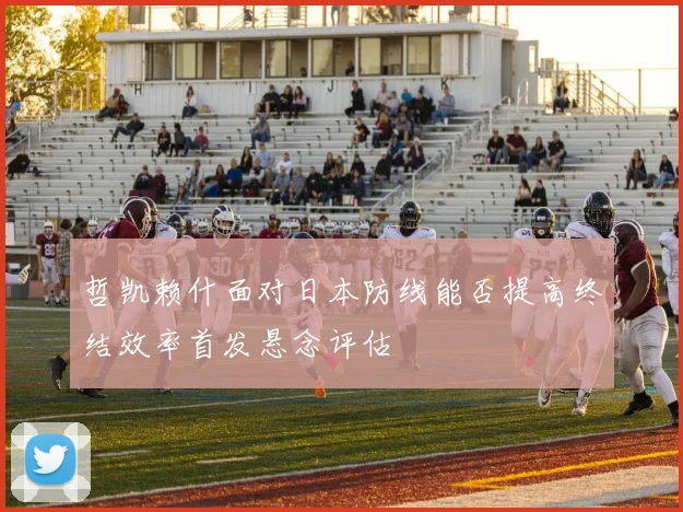 哲凯赖什面对日本防线能否提高终结效率首发悬念评估