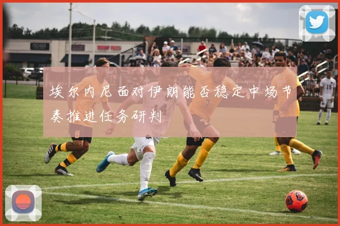 埃尔内尼面对伊朗能否稳定中场节奏推进任务研判