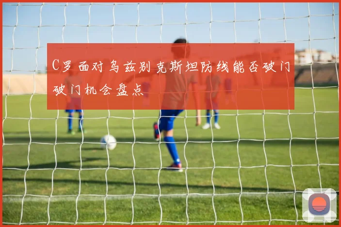 C罗面对乌兹别克斯坦防线能否破门破门机会盘点