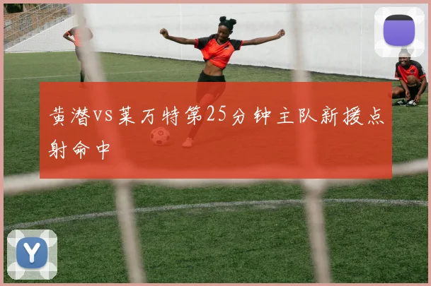 黄潜vs莱万特第25分钟主队新援点射命中