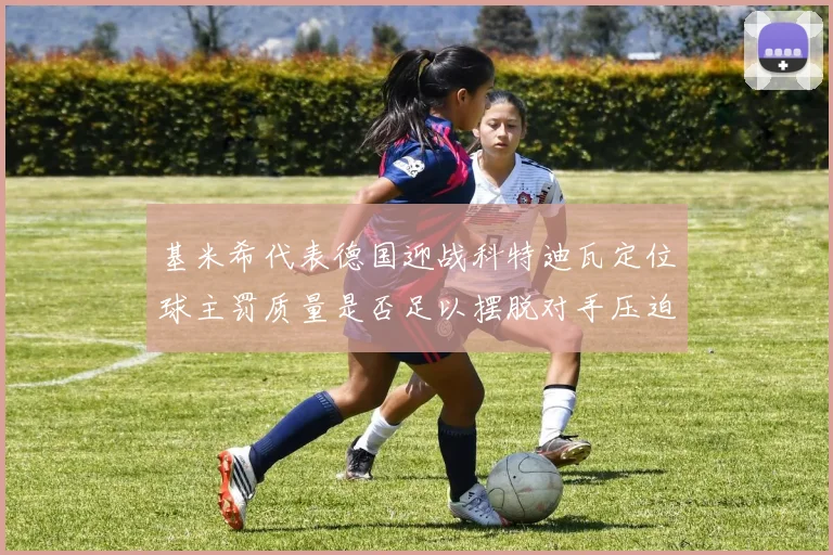 基米希代表德国迎战科特迪瓦定位球主罚质量是否足以摆脱对手压迫