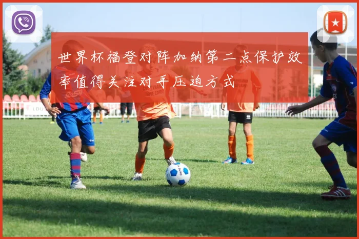 世界杯福登对阵加纳第二点保护效率值得关注对手压迫方式