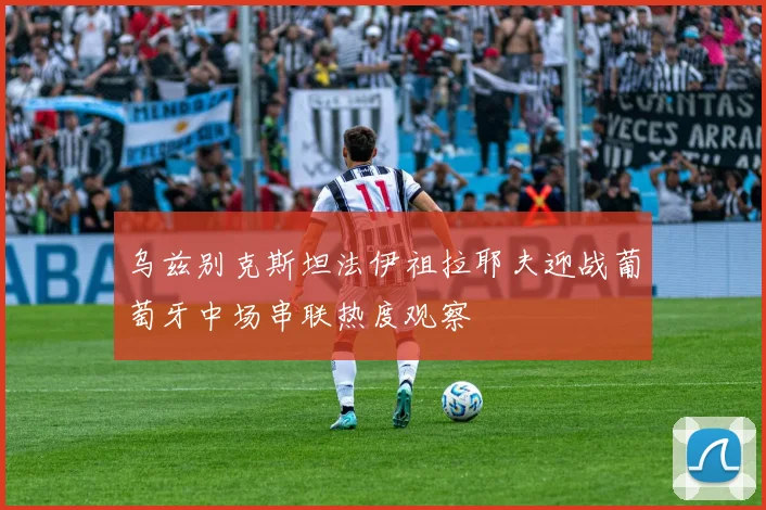 乌兹别克斯坦法伊祖拉耶夫迎战葡萄牙中场串联热度观察