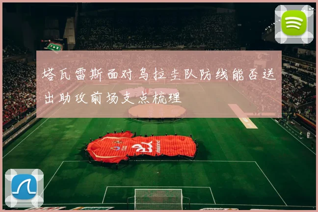 塔瓦雷斯面对乌拉圭队防线能否送出助攻前场支点梳理
