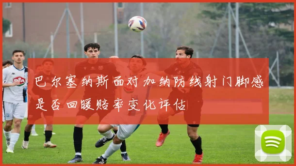 巴尔塞纳斯面对加纳防线射门脚感是否回暖赔率变化评估