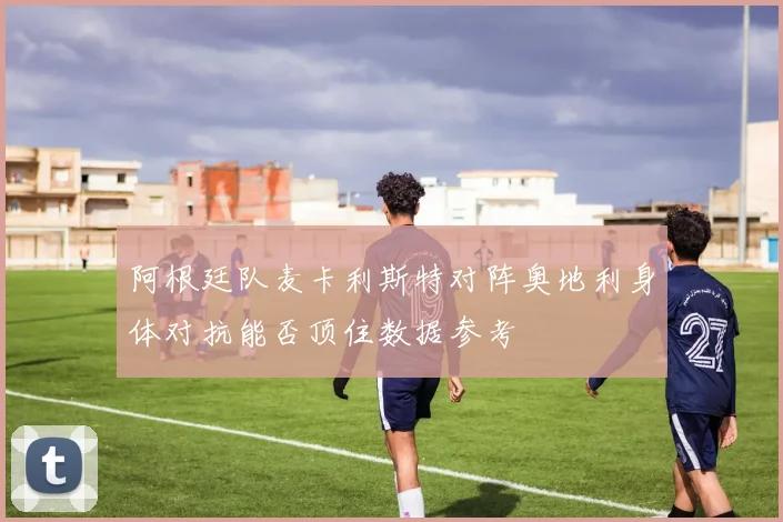 阿根廷队麦卡利斯特对阵奥地利身体对抗能否顶住数据参考